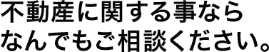 不動産に関する事ならなんでもご相談ください。